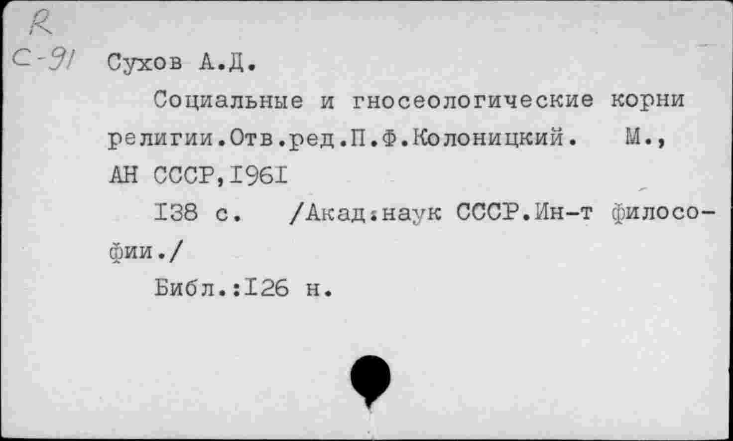 ﻿Сухов А.Д.
Социальные и гносеологические корни религии.Отв.ред.П.Ф.Колоницкий.	М.,
АН СССР,1961
138 с.	/Акад;наук СССР.Ин-т филосо
фии./
Библ.:126 н.